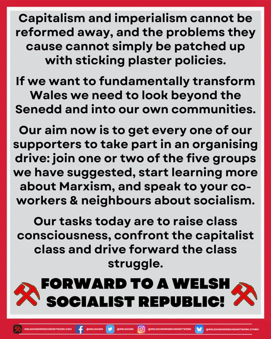Text reads: 

Capitalism and imperialism cannot be reformed away, and the problems they cause cannot simply be patched up with sticking plaster policies.

If we want to fundamentally transform Wales we need to look beyond the Senedd and into our own communities.

Our aim now is to get every one of our supporters to take part in an organising drive: join one or two of the five groups we have suggested, start learning more about Marxism, and speak to your co-workers and neighbours about socialism.

Our tasks today are to raise class consciousness, confront the capitalist class, and drive forward the class struggle.

Below, slogan is flanked by two WUN hammer and pickaxe symbols:

Forward to a Welsh Socialist Republic!