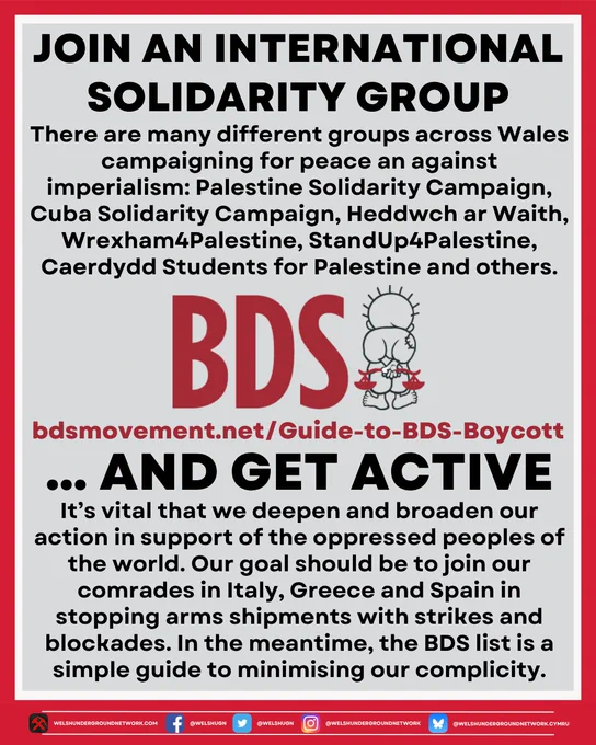 Title reads: 

JOIN AN INTERNATIONAL SOLIDARITY GROUP

Below, text reads:

There are many different groups across Wales campaigning for peace and resistance against imperialism: Palestine Solidarity Campaign, Cuba Solidarity Campaign, Heddwch ar Waith, Wrexam4Palestine, StandUp4Palestine, Caerdydd Students for Palestine and others.

Below, BDS logo.

Below, link to BDS website:

bdsmovement.net/Guide-to-BDS-Boycott

Below, title continues:

… AND GET ACTIVE

Below, text reads:

It’s vital that we deepen and broaden our action in support of the oppressed peoples of the word. Our goal should be to join our comrades in Italy, Greece and Spain in stopping arms shipments with strikes and blockades. In the meantime, the BDS list is a simple guide to minimising our complicity.