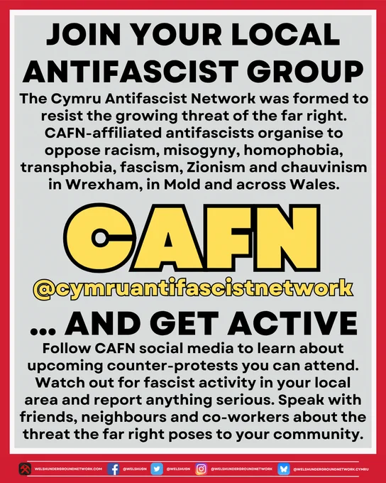 Title Reads: 

JOIN YOUR LOCAL ANTIFASCIST GROUP

Below, text reads:

The Cyrmu Antifascist Network was formed to resist the growing threat of the far right. CAFN-affiliated antifascists organise to oppose racism, misogyny, homophobia, transphobia, fascism, Zionism and chauvinism in Wrexham, in Mold and across Wales.

Below, image of CAFN logo.
Below, link to CAFN social media:

@cymruantifascistnetwork

Below, title continues:

… AND GET ACTIVE

Below, text reads:

Follow CAFN social media to learn about upcoming counter-protests you can attend. Watch out for fascist activity in your local area and report anything serious. Speak with friends, neighbours and co-workers about the threat the far right poses to your community.
