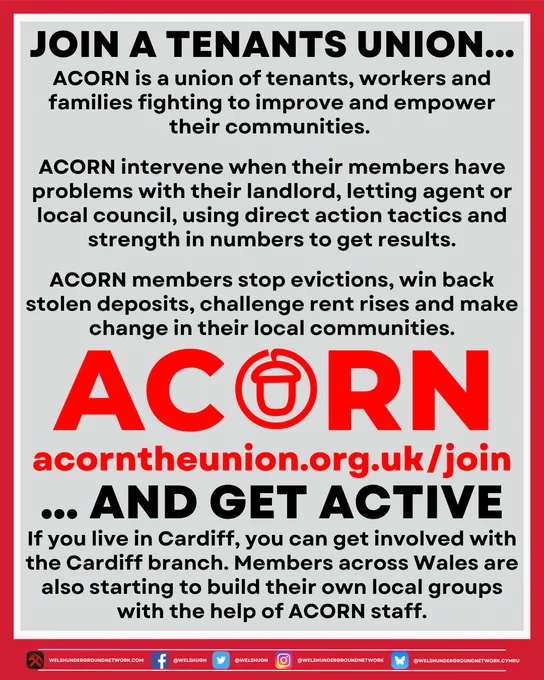 Title reads:

JOIN A TENANT UNION…

Below, text reads: 

ACORN is a union of tenants, workers and families fighting to improve and empower their communities. 

ACORN intervene when their members have problems with their landlord, letting agent or local council, using direct action tactics and strength in numbers to get results. 

ACORN members stop evictions, win back stolen deposits, challenge rent rises and make change in their local communities.

Below, image of ACORN logo.

Below, link to ACORN website:

acorntheunion.org.uk/join

Below, title continues:

… AND GET ACTIVE

Below, text reads:

If you live in Cardiff, you can get involved with the Cardiff branch. Members across Wales are also starting to build up their own local groups with the help of ACORN staff.
