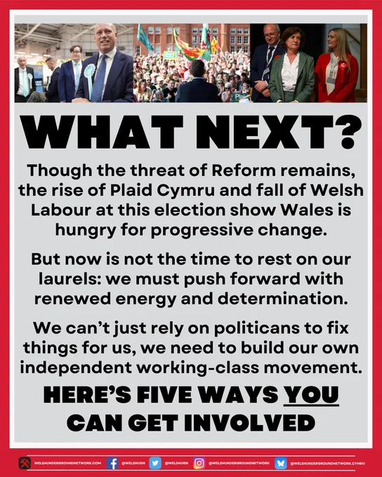Image of three photos of political parties after the 2026 election.

Below, title reads: 

WHAT NEXT?

Below, text reads:

Though the threat of Reform remains, the rise of Plaid Cymru and the fall of Welsh Labour at this election show Wales is hungry for progressive change.

But now is not the time to rest on our laurels: we must push forward with renewed energy and determination. 

We can’t just rely on politicians to fix things for us, we need to build or own independent working-class movement.

Here’s five ways you can get involved.