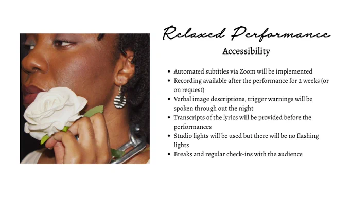 Relaxed Performance
Accessibility
Automated subtitles via Zoom will be implemented
Recording available after the performance for 2 weeks (or on request) 
Verbal image descriptions, trigger warnings will be spoken through out the night 
Transcripts of the lyrics will be provided before the performances 
Studio lights will be used but there will be no flashing lights 
Breaks and regular check-ins with the audience
