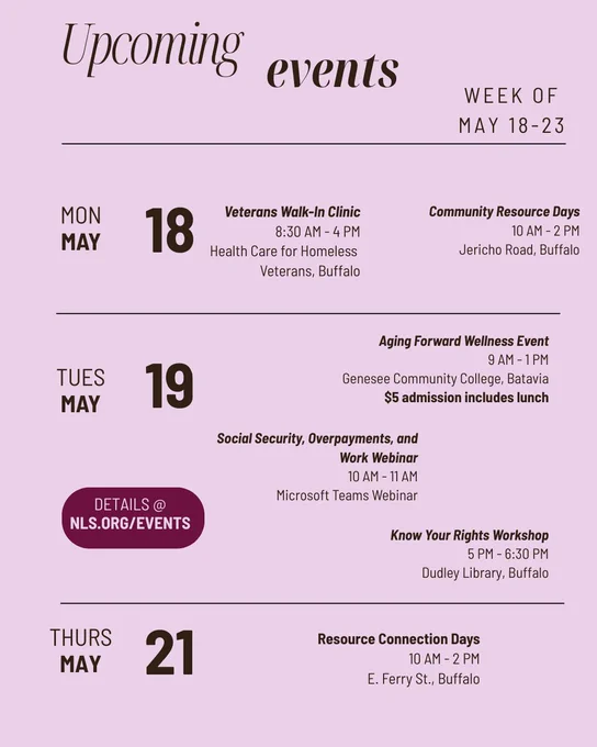 Upcoming events, week of May 18-23, on lilac background. Details at NLS.org . Monday May 18: Veterans Walk-In Clinic, 8:30 AM - 4 PM, Health Care for Homeless Veterans, Buffalo and Resource Connection Days, 10-12, Jericho Road, Buffalo. Tuesday May 19: Aging Forward Wellness Event, 9 AM - 1 PM, Genesee Community College, Batavia, $5 admission includes lunch; Social Security, Overpayments, and Work Webinar, 10 AM - 11 AM, Microsoft Teams Webinar; and Know Your Rights Workshop, 5 PM - 6:30 PM, Dudley Library, Buffalo. Thursday May 21: Resource Connection Days, 10 AM - 2 PM, E. Ferry St., Buffalo.
