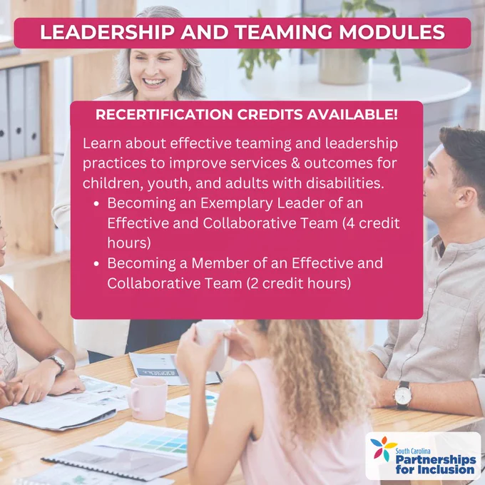 A background picture of a caucasian woman with grey hair standing at at table in front of a caucasian man and woman, and an African American woman. A pink box with white text reads, “Leadership And Teaming Modules.” Below is a pink box with text that reads: “Recertification Credits Available! Learn about effective teaming and leadership practices to improve services & outcomes for children, youth, and adults with disabilities.
* Becoming an Exemplary Leader of an Effective and Collaborative Team (4 credit hours)
* Becoming a Member of an Effective and Collaborative Team (2 credit hours)”

The logo for South Carolina Partnerships for Inclusion is in the bottom right corner.
