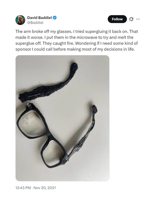 A tweet from David Baddiel, posted on November 20 2021, which reads:

The arm broke off my glasses. I tried supergluing it back on. That made it worse. I put them in the microwave to try and melt the superglue off. They caught fire. Wondering if I need some kind of sponsor I could call before making most of my decisions in life.

https://x.com/Baddiel/status/1462038883559002126
