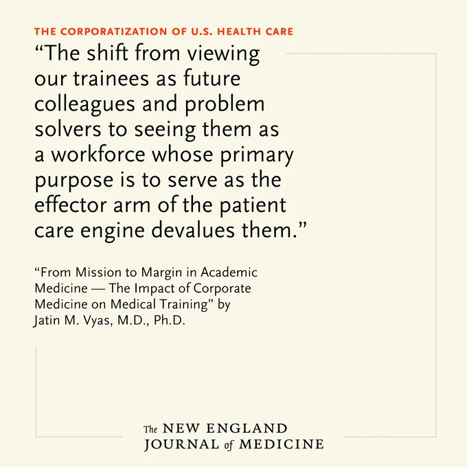 The Corporatization of U.S. Health Care 
"The shift from viewing our trainees as future colleagues and problem solvers to seeing them as a workforce whose primary purpose is to serve as the effector arm of the patient care engine devalues them." 

"From Mission to Margin in Academic Medicine — The Impact of Corporate Medicine on Medical Training" by Jatin M. Vyas, M.D., Ph.D. 