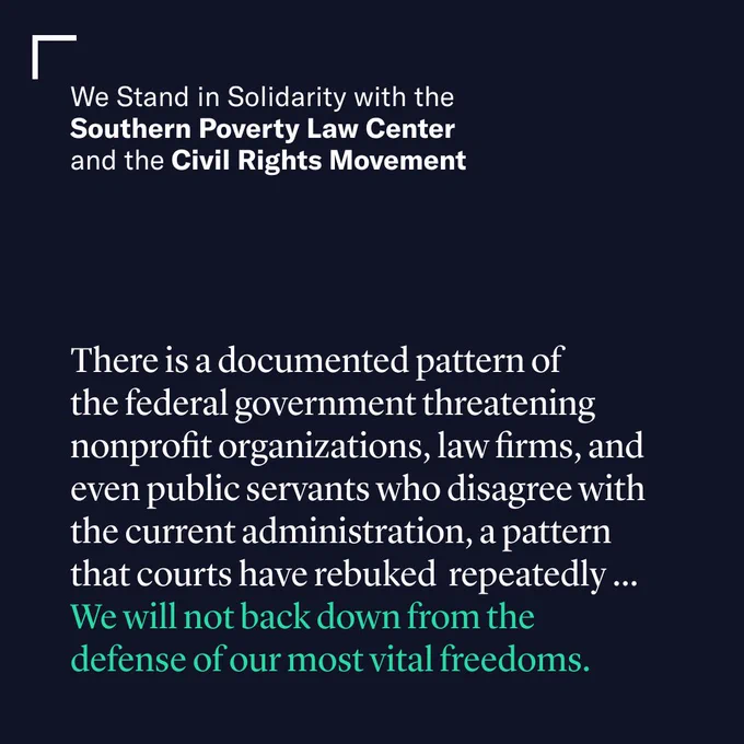 We Stand in Solidarity with the Southern Poverty Law Center and the Civil Rights Movement

“There is a documented pattern of the federal government threatening nonprofit organizations, law firms, and even public servants who disagree with the current administration, a pattern that courts have rebuked repeatedly ... We will not back down from the defense of our most vital freedoms.”
