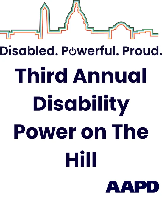 An outline of the US Capitol. AAPD. The words Disability Power on the Hill framed by the colors of the disability pride flag. Beneath that, the words "Disabled, Powerful, Proud. Third Annual Disability Power on The Hill"