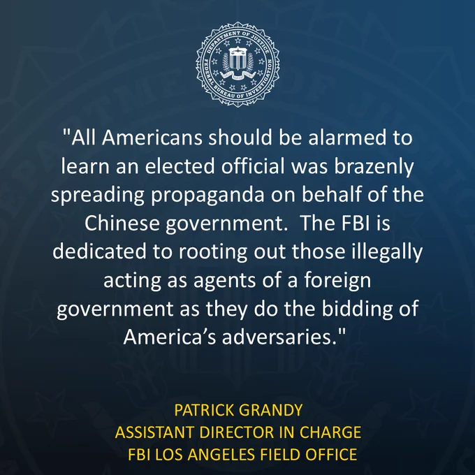 FBI Statement:

"All Americans should be alarmed to learn an elected official was brazenly spreading propaganda on behalf of the Chinese government," said Patrick Grandy, the Assistant Director in Charge of the FBI's Los Angeles Field Office. "The FBI is dedicated to rooting out those illegally acting as agents of a foreign government as they do the bidding of America’s adversaries." 