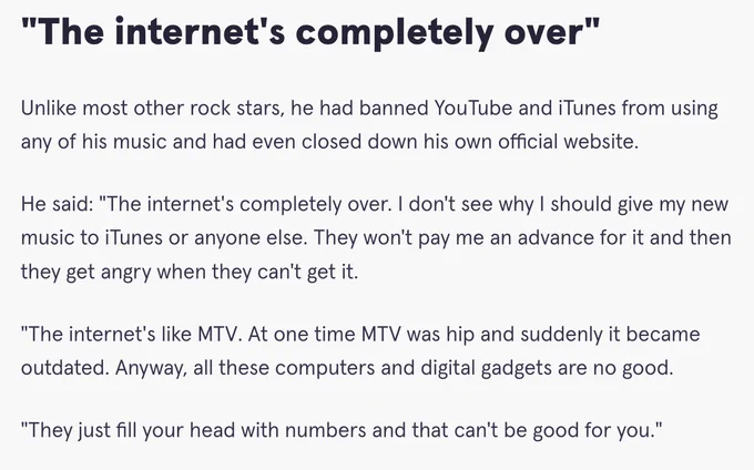 "The internet's completely over"

Unlike most other rock stars, he had banned YouTube and iTunes from using any of his music and had even closed down his own official website.

He said: "The internet's completely over. I don't see why I should give my new music to iTunes or anyone else. They won't pay me an advance for it and then they get angry when they can't get it.

"The internet's like MTV. At one time MTV was hip and suddenly it became outdated. Anyway, all these computers and digital gadgets are no good.

"They just fill your head with numbers and that can't be good for you."