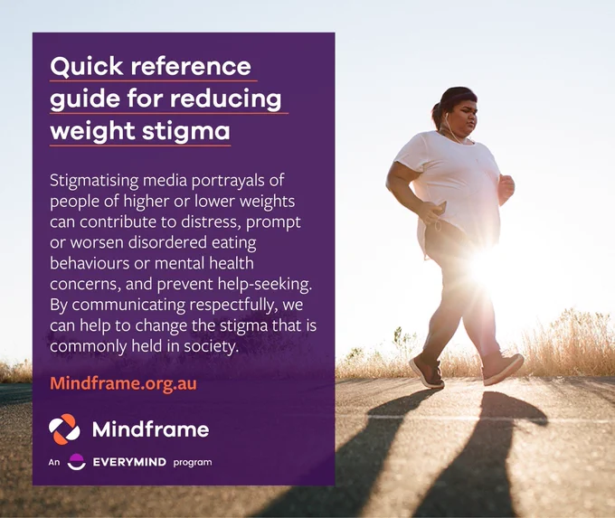 Social media tile featuring a background image of a woman running along a quiet road for exercise.
Text reads:
Quick reference guide for reducing weight stigma.
Stigmatising media portrayals of people of higher or lower body weights can contribute to distress, prompt or worsen disordered eating behaviours or mental health concerns, and prevent help-seeking. By communicating respectfully, we can help change the stigma that is commonly held in society.

Website address for more information: mindframe.org.au