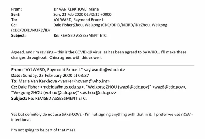 From:

Dr VAN KERKHOVE, Maria

Sent:

Sun, 23 Feb 2020 02:42:32  0000

To:

AYLWARD, Raymond Bruce J.

Cc:

Dale Fisher; Zhou, Weigong (CDC/DDID/NCIRD/ID);Zhou, Weigong

(CDC/DDID/NCIRD/ID)

Subject:

Re: REVISED ASSESSMENT ETC.

Agreed, and I'm revising - this is the COVID-19 virus, as has been agreed to by WHO... I'll make these changes throughout. China agrees with this as well.

From: "AYLWARD, Raymond Bruce J." <aylwardb@who.int>

Date: Sunday, 23 February 2020 at 03:37

To: Maria Van Kerkhove <vankerkhovem@who.int>

Cc: Dale Fisher <mdcfda@nus.edu.sg>, "Weigong ZHOU (waz6@cdc.gov)" <waz6@cdc.gov>, "Weigong ZHOU (wzhou@cdc.gov)" <wzhou@cdc.gov>

Subject: Re: REVISED ASSESSMENT ETC.

Yes but definitely do not use SARS-COV2 - I'm not signing anything with that in it. I prefer we use nCoV -intentional.

I'm not going to be part of that mess.