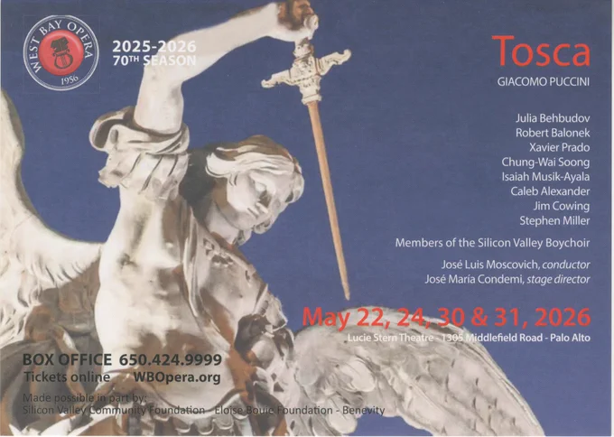 WEST BAY OPERA 2025-2026 70th SEASON

Tosca
GIACOMO PUCCINI

Julia Behbudov
Robert Balonek
Xavier Prado
Chung-Wai Soong
Isaiah Musik-Ayala
Caleb Alexander
Jim Cowing
Stephen Miller

Members of the Silicon Valley Boychoir

José Luis Moscovich, conductor
José Maria Condemi, stage director

May 22, 24, 30 & 31, 2026
Lucie Stern Theatre - 1305 Middlefield Road - Palo Alto

BOX OFFICE 650.424.9999
Tickets online WBOpera.org

Made possible in part by:
Silicon Valley Community Foundation - Eloise Bouie Foundation - Benevity