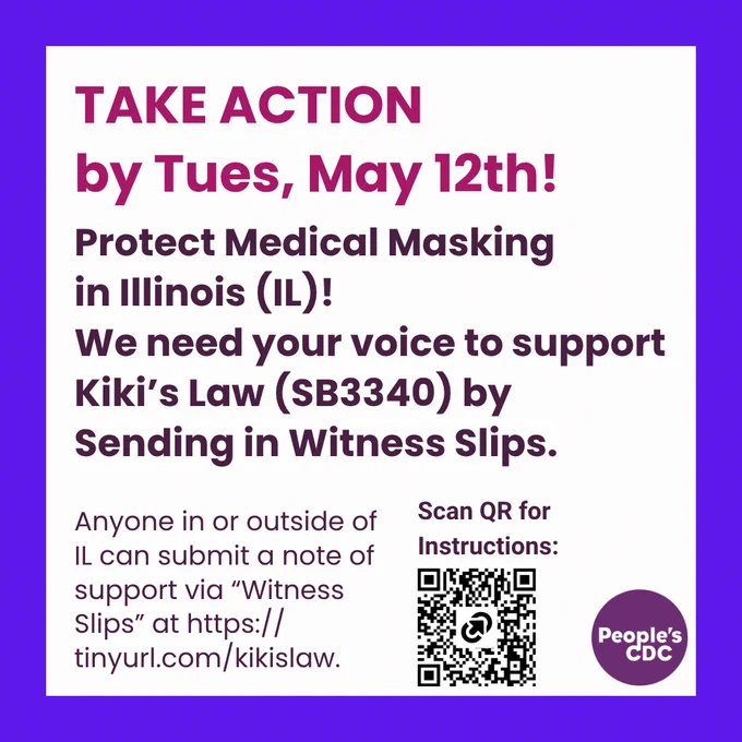 A square graphic with a white background and purple frame with text, "Take action by Tues, May 12." and below that, "Protect Medical Masking 
in Illinois (IL)!

We need your voice to support Kiki’s Law (SB3340) by Sending in Witness Slips." 

Left bottom corner, text reads, "Anyone in or outside of IL can submit a note of support via “Witness Slips” at https://tinyurl.com/kikislaw."

Right bottom corner has text, "Scan QR for Instructions:" and below text is an image of a QR code links to https://tinyurl.com/ilmedicalmasking.

A purple People's CDC logo is at the lower right corner.