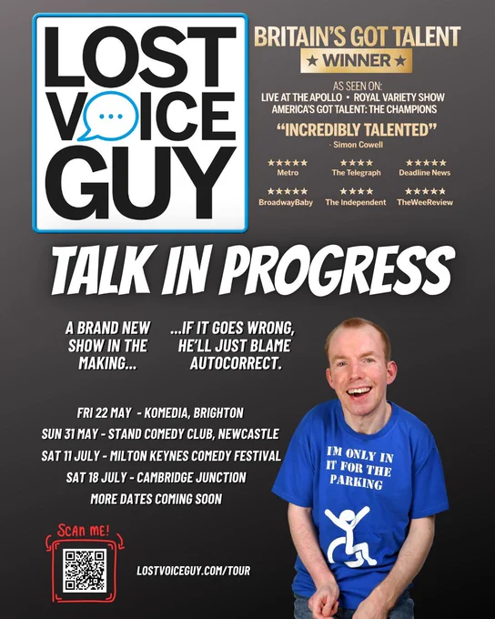 Poster for Lost Voice Guy comedy tour, dark background with bold white and gold text. Large logo reads Lost Voice Guy with speech bubble icon. Headline says Talk in Progress. Subheading reads A brand new show in the making, if it goes wrong, he’ll just blame autocorrect.Mentions Britain’s Got Talent winner, with quotes including “Incredibly talented” from Simon Cowell and star ratings from multiple publications.Tour dates listed, Fri 22 May at Komedia Brighton, Sun 31 May at Stand Comedy Club Newcastle, Sat 11 July at Milton Keynes Comedy Festival, more dates coming soon.Bottom left shows a QR code with Scan me text and website lostvoiceguy.com/tour.Bottom right shows a smiling man in a blue T-shirt with a wheelchair symbol and the slogan I’m only in it for the parking.