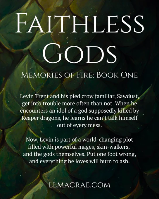 A background of dark green dragon scales with the text:

Faithless Gods
Memories of Fire: Book One

Levin Trent and his pied crow familiar, Sawdust, get into trouble more often than not. When he encounters an idol of a god supposedly killed by Reaper dragons, he learns he can’t talk himself out of every mess.

Now, Levin is part of a world-changing plot filled with powerful mages, skin-walkers, and the gods themselves. Put one foot wrong, and everything he loves will burn to ash.

llmacrae.com