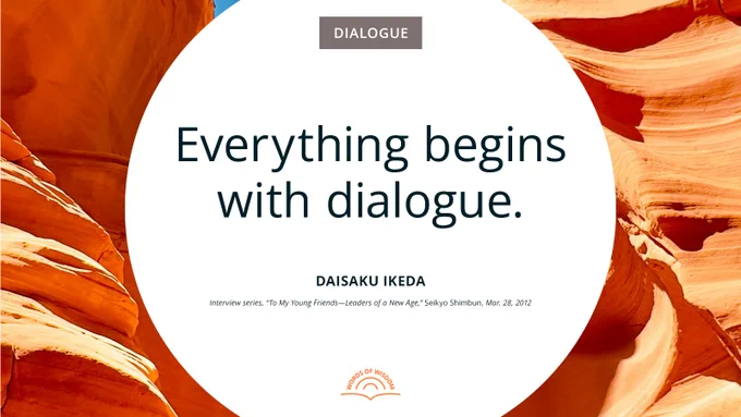 “Everything begins with dialogue. Dialogue is the initial step in the creation of value. . . . Dialogue is the starting point and unifying force in all human relationships.”—Daisaku Ikeda
[Interview series, “To My Young Friends—Leaders of a New Age,” Seikyo Shimbun, Mar. 28, 2012]