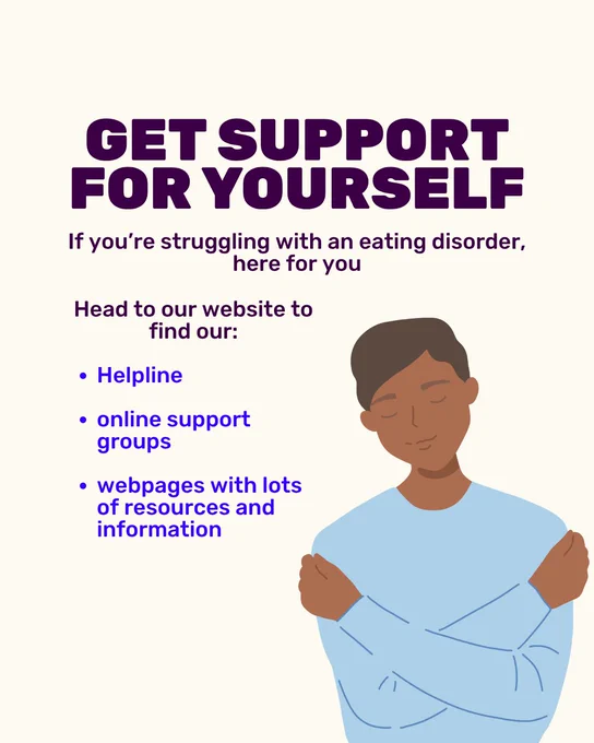 Graphic with a cream background and dark purple text. Capitalised title reads 'Get support for yourself'. Text underneath reads 'If you’re struggling with an eating disorder, here for you. Head to our website to find our Helpline, online support groups, webpages with lots of resources and information.' An illustration to the right of this is of a black man with his arms around his chest as if hugging himself.