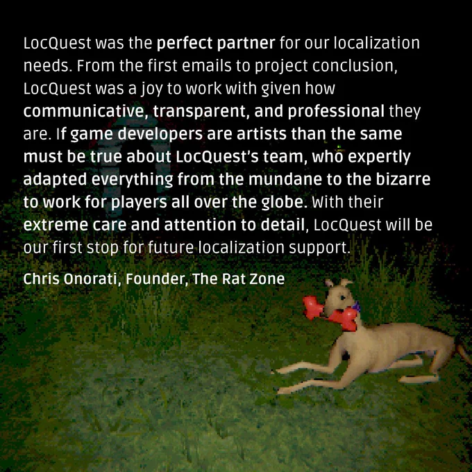 A quote from Chris Onorati, Founder at The Rat Zone: “LocQuest was the perfect partner for our localization needs. From the first emails to project conclusion, LocQuest was a joy to work with given how communicative, transparent, and professional they are. If game developers are artists than the same must be true about LocQuest’s team, who expertly adapted everything from the mundane to the bizarre to work for players all over the globe. With their extreme care and attention to detail, LocQuest will be our first stop for future localization support.”