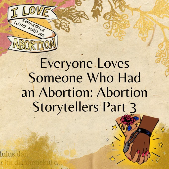 A square graphic with a light tan background. Black text in the center reads: "Everyone Loves Someone Who Had an Abortion: Abortion Storytellers Part 3." There are digital illustrations by Sage M. Coffey for We Testify in the top left and bottom right corner. One has a banner reading: "I love someone who had an abortion." The other portrays hands holding, golden sparkles around them. Gold and tan paper scrapbook elements adorn the the top and bottom of the graphic.