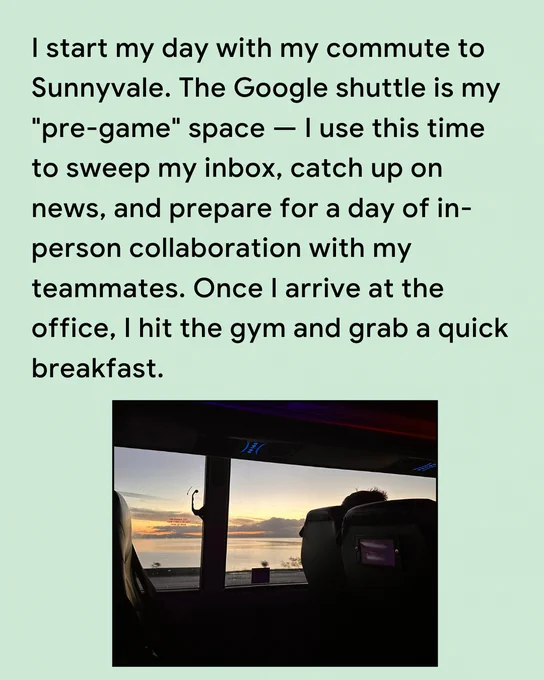 I start my day with my commute to Sunnyvale. The Google shuttle is my "pre-game" space — I use this time to sweep my inbox, catch up on news, and prepare for a day of in-person collaboration with my teammates. Once I arrive at the office, I hit the gym and grab a quick breakfast.
