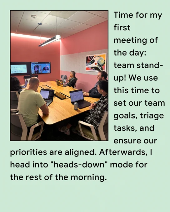 Time for my first meeting of the day: team stand-up. We use this time to set our team goals, triage tasks, and ensure our priorities are aligned. Afterwards, I head into "heads-down" mode for the rest of the morning.