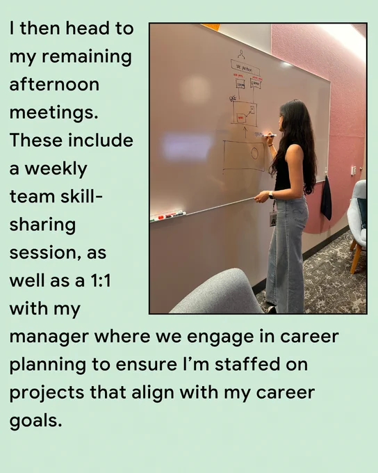 I then head to my remaining afternoon meetings. These include our weekly team skill-sharing session, and a 1:1 with my manager where we engage in career planning to ensure I’m staffed on projects that align with my career goals.