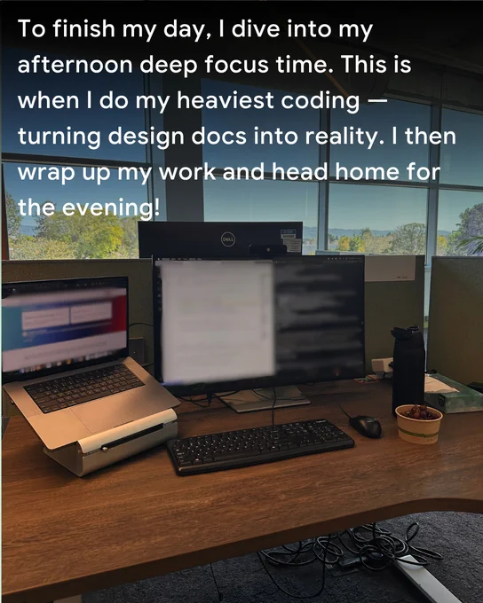 To finish my day, I dive into my afternoon deep focus time. This is when I do my heaviest coding — turning design docs into reality. I then wrap up my work and head home for the evening!