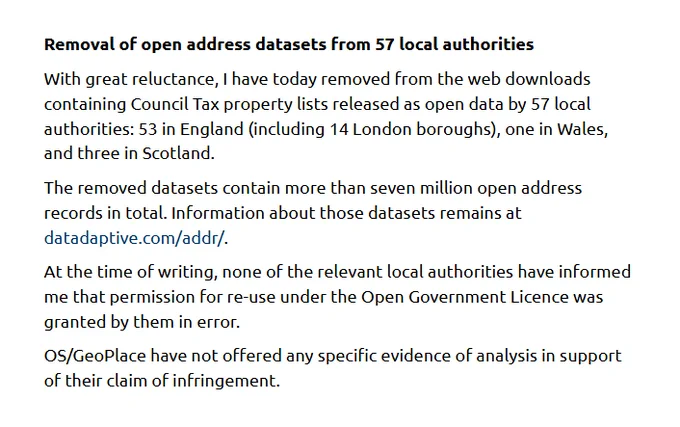 Removal of open address datasets from 57 local authorities

With great reluctance, I have today removed from the web downloads containing Council Tax property lists released as open data by 57 local authorities: 53 in England (including 14 London boroughs), one in Wales, and three in Scotland.

The removed datasets contain more than seven million open address records in total. Information about those datasets remains at datadaptive.com/addr/.

At the time of writing, none of the relevant local authorities have informed me that permission for re-use under the Open Government Licence was granted by them in error.

OS/GeoPlace have not offered any specific evidence of analysis in support of their claim of infringement.