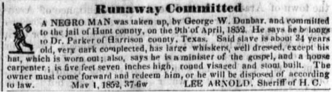 Runaway committed. A NEGRO MAN was taken up, by George W. Dunbar, and committed to the jail of Hunt county, on the 9th of April, 1852. He says he belongs to Dr. Parker of Harrison county, Texas. Said slave is about 34 years old, very dark complexion, has large whiskers, well dressed, except his hat, which is worn out; also, says he is a minister of the gospel, and a house carpenter; is five feet seven inches high, round visage and stout built. The owner must come forward and redeem him, or he will be disposed of according to law. May 1, 1852, 37-6w LEE ARNOLD. Sheriff of Hunt County.