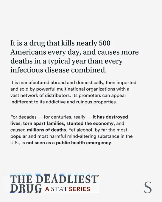 A white card features the text: "It is a drug that kills nearly 500 Americans every day, and causes more deaths in a typical year than every infectious disease combined. 

It is manufactured abroad and domestically, then imported and sold by powerful multinational organizations with a vast network of distributors. Its promoters can appear indifferent to its addictive and ruinous properties. 

For decades — for centuries, really — it has destroyed lives, torn apart families, stunted the economy, and caused millions of deaths. Yet alcohol, by far the most popular and most harmful mind-altering substance in the U.S., is not seen as a public health emergency." 

Text at the bottom says: "The Deadliest Drug: A STAT Series"