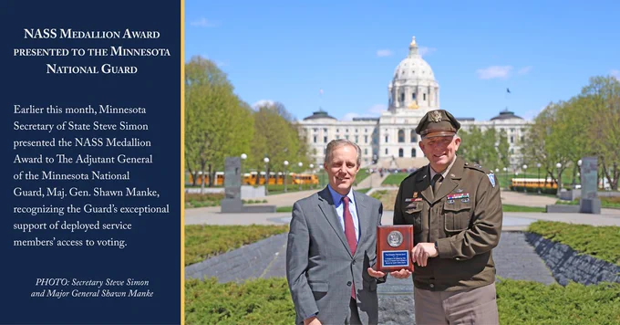 Photo of Secretary Steve Simon and Major General Shawn Manke holding the NASS Medallion Award in front of the Minnesota State Capitol. To the left of the photo is a blue text box with white text.

Text: NASS Medallion Award presented to the Minnesota National Guard

Earlier this month, Minnesota Secretary of State Steve Simon presented the NASS Medallion Award to The Adjutant General of the Minnesota National Guard, Maj. Gen. Shawn Manke, recognizing the Guard’s exceptional support of deployed service members’ access to voting.

PHOTO: Secretary Steve Simon
and Major General Shawn Manke