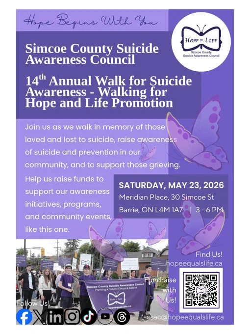 All are welcome to join the Simcoe County Suicide Awareness Council for our 14th Annual Walk for Suicide Awareness - Walking for Hope and Life Promotion  hosted in memory of those we have loved and lost to suicide, to raise awareness of suicide in our community, and to support those who are grieving. 

WHEN: Saturday May 23, 2026 (rain or shine) 
NEW VENUE: Meridian Place, Barrie ON. 
TIME: Registration: 3:00 p.m. | Event 3:30 p.m.

New this year, online fundraising and peer-to-peer campaigns. Scan QR code or go to our donations page for more details: https://hopeequalslife.ca/donate/

All funds raised will go directly to support and promote awareness through initiatives, programs, and community events.

Again, thank you for your consideration and we hope to see you at the walk!

If you have any community members who share our passion for mental health care and suicide support in Simcoe County and Muskoka, we would love if you would pass this opportunity along. 💜 Hope begins with you.