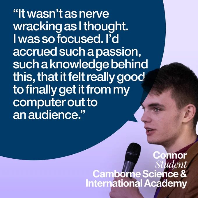 It wasn't as nerve-wracking as I thought. I was so focused. I'd accrued such a passion, such a knowledge behind this, that it felt really good to finally get it from my computer out to an audience.

Connor, student
Camborne Science and International Academy