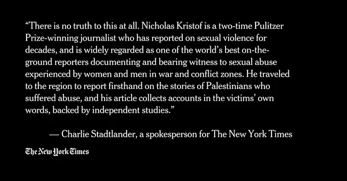 “There is no truth to this at all. Nicholas Kristof is a two-time Pulitzer Prize-winning journalist who has reported on sexual violence for decades, and is widely regarded as one of the world’s best on-the-ground reporters documenting and bearing witness to sexual abuse experienced by women and men in war and conflict zones. He traveled to the region to report firsthand on the stories of Palestinians who suffered abuse, and his article collects accounts in the victims’ own words, backed by independent studies.”

 — Charlie Stadtlander, a spokesperson for The New York Times