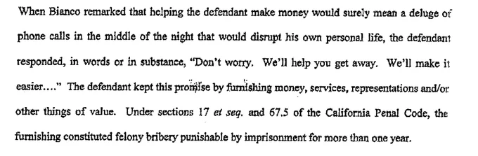 When Bianco remarked that helping the defendant make money would surely mean a deluge of
phone calls in the middle of the night that would disrupt his own personal life, the defendant
responded, in words or in substance, "Don't worry. We'll help you get away. We'll make it
easier .... " The defendant kept this prol#fse by fumishlng money, services, representations and/or
other things of value. Under sections 17 et seq. and 67.5 of the California Penal Code, the,
furnishing constituted felony bn'bery punishable by imprisonment for more than one year.