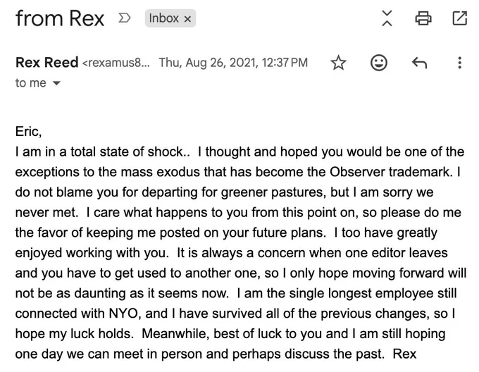 email from Rex Reed, Aug 26, 2021:
-
Eric,
I am in a total state of shock..  I thought and hoped you would be one of the exceptions to the mass exodus that has become the Observer trademark. I do not blame you for departing for greener pastures, but I am sorry we never met.  I care what happens to you from this point on, so please do me the favor of keeping me posted on your future plans.  I too have greatly enjoyed working with you.  It is always a concern when one editor leaves and you have to get used to another one, so I only hope moving forward will not be as daunting as it seems now.  I am the single longest employee still connected with NYO, and I have survived all of the previous changes, so I hope my luck holds.  Meanwhile, best of luck to you and I am still hoping one day we can meet in person and perhaps discuss the past.  Rex