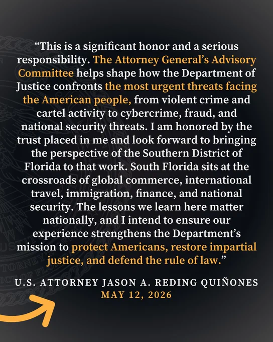 Graphic reading, “This is a significant honor and a serious responsibility. The Attorney General’s Advisory Committee helps shape how the Department of Justice confronts the most urgent threats facing the American people, from violent crime and cartel activity to cybercrime, fraud, and national security threats. I am honored by the trust placed in me and look forward to bringing the perspective of the Southern District of Florida to that work. South Florida sits at the crossroads of global commerce, international travel, immigration, finance, and national security. The lessons we learn here matter nationally, and I intend to ensure our experience strengthens the Department’s mission to protect Americans, restore impartial justice, and defend the rule of law.” 


-U.S. ATTORNEY JASON A. REDING QUINONES MAY 12, 2026"