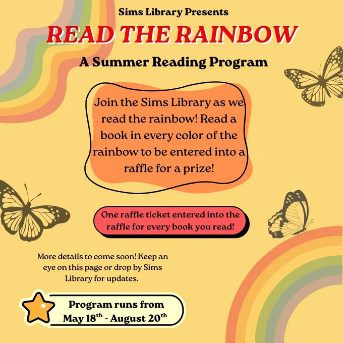Sims Library presents Read the Rainbow, a summer reading program. Join the Sims Library as we read the rainbow! Read a book in every color of the rainbow to be entered into a raffle for a prize! One raffle ticket entered into the raffle for every book you read. More details to come soon. Keep an eye on this page or drop by Sims Library for updates. Program runs from May 18 to August 20. 