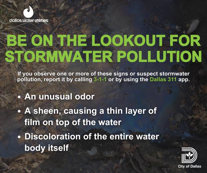 Image of a brown puddle of water that appears to a thin layer of oily film on it. Message: Be on the lookout for stormwater pollution. If you observe one or more of these signs or suspect stormwater pollution, report it by calling 311 or using the Dallas 311 app. An unusual order; a sheen causing a thin layer of film on top of the water; or discoloration of the entire water body itself