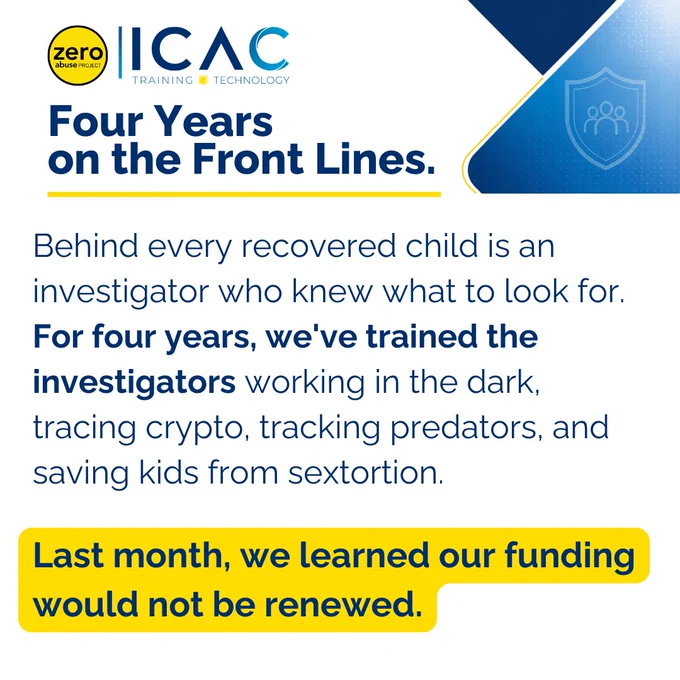 Branded graphic with the Zero Abuse Project ICAC Training & Technology logo. Headline reads "Four Years on the Front Lines." Text reads: "Behind every recovered child is an investigator who knew what to look for. For four years, we've trained the investigators working in the dark, tracing crypto, tracking predators, and saving kids from sextortion." A yellow callout box states: "Last month, we learned our funding would not be renewed.