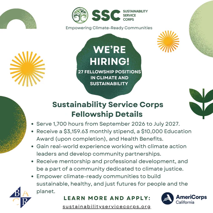 Sustainability Service Corps recruitment graphic with the Bay Area Community Resources logo and Americorps California logo. Text reads, "We're hiring! 27 fellowship positions in climate and sustainability. Sustainability Service Corps fellowship details: Serve 1,700 hours from September 2026 to July 2027; Receive a $3,159.63 monthly stipend, a $10,000 Education Award (upon completion), and Health Benefits; Gain real-world experience working with climate action leaders and develop community partnerships; Receive mentorship and professional development, and be a part of a community dedicated to climate justice; Empower climate-ready communities to build sustainable, healthy, and just futures for people and the planet. Learn more and apply: sustainabilityservicecorps.org"
