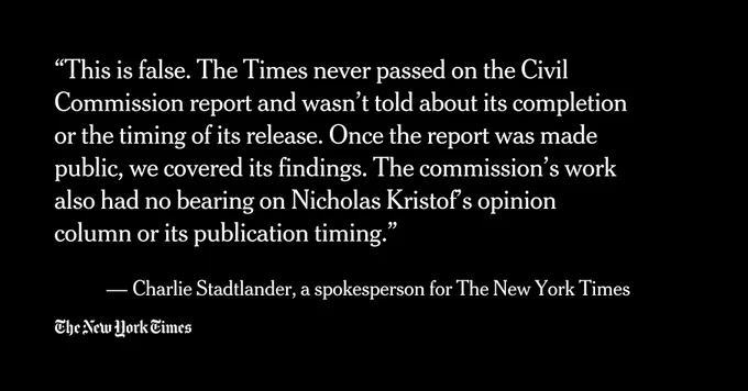 “This is false. The Times never passed on the Civil Commission report and wasn’t told about its completion or the timing of its release. Once the report was made public, we covered its findings. The commission’s work also had no bearing on Nicholas Kristof’s opinion column or its publication timing.”

 — Charlie Stadtlander, a spokesperson for The New York Times
