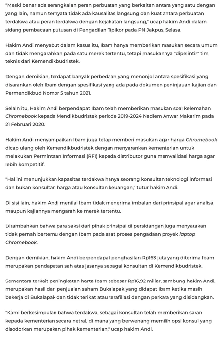 "Meski benar ada serangkaian peran perbuatan yang berkaitan antara yang satu dengan yang lain, namun ternyata tidak ada kausalitas langsung dan kuat antara perbuatan terdakwa atau peran terdakwa dengan kejahatan langsung," ucap hakim Andi dalam sidang pembacaan putusan di Pengadilan Tipikor pada PN Jakpus, Selasa.

Hakim Andi menyebut dalam kasus itu, Ibam hanya memberikan masukan secara umum dan tidak mengarahkan pada satu merek tertentu, tetapi masukannya "dipelintir" tim teknis dari Kemendikbudristek.

Dengan demikian, terdapat banyak perbedaan yang menonjol antara spesifikasi yang disarankan oleh Ibam dengan spesifikasi yang ada pada dokumen peninjauan kajian dan Permendikbud Nomor 5 tahun 2021.


Selain itu, Hakim Andi berpendapat Ibam telah memberikan masukan soal kelemahan Chromebook kepada Mendikbudristek periode 2019-2024 Nadiem Anwar Makarim pada 21 Februari 2020.

Hakim Andi menyampaikan Ibam juga tetap memberi masukan agar harga Chromebook dicap ulang oleh Kemendikbudristek