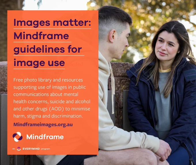 Social media tile.
Background image shows a young woman listening supportively as a young man speaks to her on a park bench, implying that he is talking about something very personal and possibly upsetting.
Text reads:
Images matter: Mindframe guidelines for image use.
Free photo library and resources supporting use of images in public communications about mental health concerns, suicide, and alcohol and other drugs to minimise harm, stigma and discrimination.
Learn more via the website address: mindframeimages.org.au