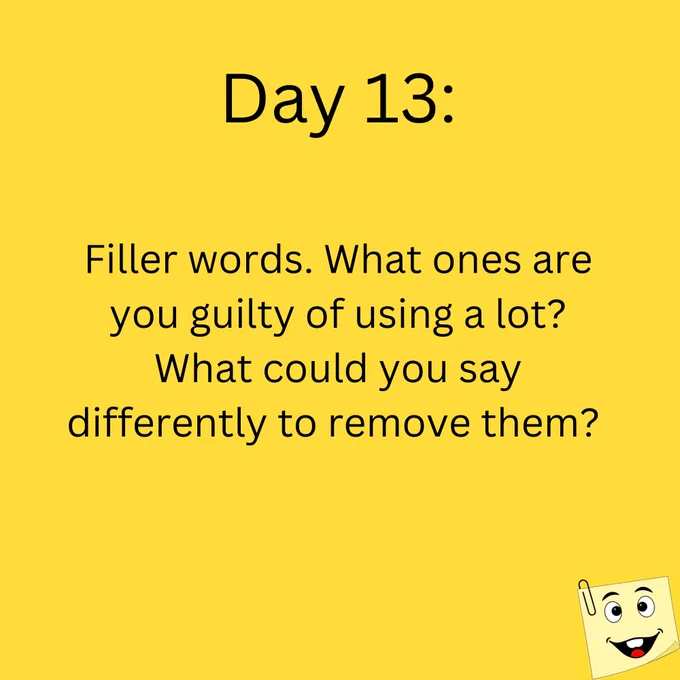 Day 13:

Filler words. What ones are you guilty of using a lot? What could you say differently to remove them?