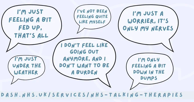 Speech bubbles have phrases in it that people might say if they don't want to necessarily say that they are struggling. The phrases are
I'm just feeling a bit fed up, that's all
I'm just under the weather
I've not been feeling quite like myself
I don;t feel like going out anymore, and I don;t want to be a burder
I'm just a worrier, it's only my nerves
I'm only feeling a bit down in the dumps