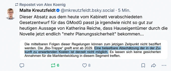Malte Kreutzfeldt
‪@mkreutzfeldt.bsky.social‬
Dieser Absatz aus dem heute vom Kabinett verabschiedeten Gesetzentwurf für das GModG passt ja irgendwie nicht so gut zur heutigen Aussage von Katherina Reiche, dass Hauseigentümer durch die Novelle jetzt endlich "mehr Planungssicherheit" bekommen... 

Screenshot: Die mittelbaren Folgen dieser Regelungen können zum jetzigen Zeitpunkt nicht beziffert werden. Die „Bio-Treppe“ greift erst ab 2029. Eine belastbare Abschätzung der in der Zu kunft zu erwartenden Kosten ist derzeit nicht möglich. Es lassen sich keine gesicherten Annahmen für die Marktentwicklung in diesem Segment treffen.