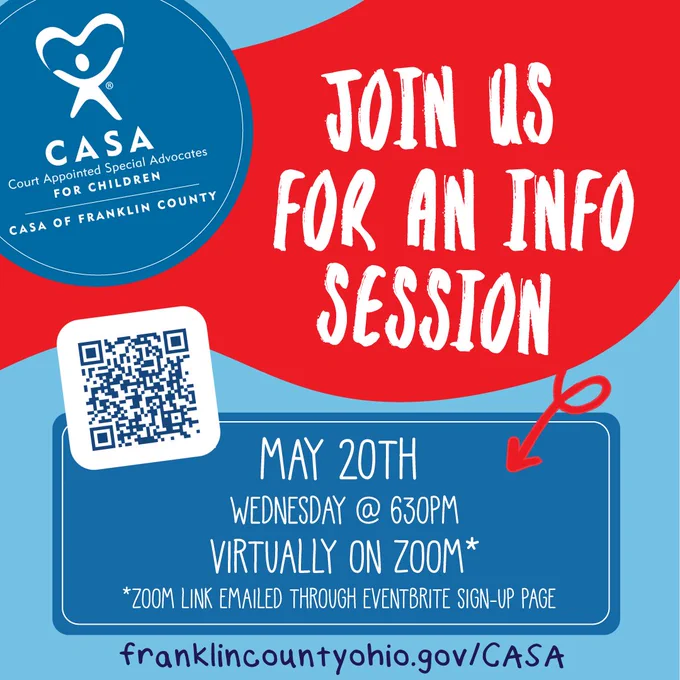 Image of text that says: JOIN COURT APPOINTED SPECIAL ADVOCATES (CASA) OF FRANKLIN COUNTY FOR AN INFO SESSION ON WEDNESDAY,MAY 20TH @ 6:30PM ON ZOOM* (*ZOOM LINK EMAILED THROUGH EVENTBRITE SIGN-UP PAGE) VISIT franklincountyohio.gov/CASA TO REGISTER