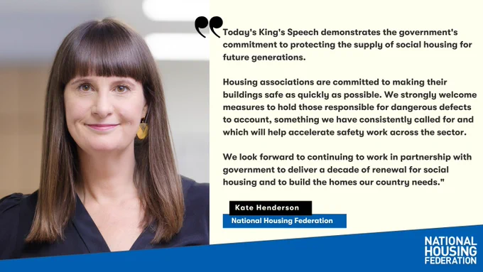 Today's King's Speech demonstrates the government's commitment to protecting the supply of social housing for future generations.
 
Housing associations are committed to making their buildings safe as quickly as possible. We strongly welcome measures to hold those responsible for dangerous defects to account, something we have consistently called for and which will help accelerate safety work across the sector.
 
We look forward to continuing to work in partnership with government to deliver a decade of renewal for social housing and to build the homes our country needs.